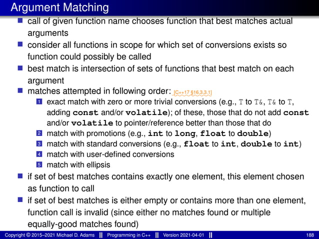 Argument Matching
■ call of given function name chooses function that best matches actual
arguments
■ consider all functions in scope for which set of conversions exists so
function could possibly be called
■ best match is intersection of sets of functions that best match on each
argument
■ matches attempted in following order:⁓⁓⁓⁓⁓⁓⁓⁓⁓
[C++17 §16.3.3.1]
1 exact match with zero or more trivial conversions (e.g., T to T&, T& to T,
adding const and/or volatile); of these, those that do not add const
and/or volatile to pointer/reference better than those that do
2 match with promotions (e.g., int to long, float to double)
3 match with standard conversions (e.g., float to int, double to int)
4 match with user-defined conversions
5 match with ellipsis
■ if set of best matches contains exactly one element, this element chosen
as function to call
■ if set of best matches is either empty or contains more than one element,
function call is invalid (since either no matches found or multiple
equally-good matches found)
Copyright © 2015–2021 Michael D. Adams Programming in C++ Version 2021-04-01 188
 