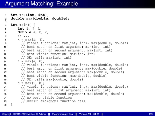 Argument Matching: Example
1 int max(int, int);
2 double max(double, double);
3
4 int main() {
5 int i, j, k;
6 double a, b, c;
7 // ...
8 k = max(i, j);
9 // viable functions: max(int, int), max(double, double)
10 // best match on first argument: max(int, int)
11 // best match on second argument: max(int, int)
12 // best viable function: max(int, int)
13 // OK: calls max(int, int)
14 c = max(a, b);
15 // viable functions: max(int, int), max(double, double)
16 // best match on first argument: max(double, double)
17 // best match on second argument: max(double, double)
18 // best viable function: max(double, double)
19 // OK: calls max(double, double)
20 c = max(i, b);
21 // viable functions: max(int, int), max(double, double)
22 // best match on first argument: max(int, int)
23 // best match on second argument: max(double, double)
24 // no best viable function
25 // ERROR: ambiguous function call
26 }
Copyright © 2015–2021 Michael D. Adams Programming in C++ Version 2021-04-01 189
 