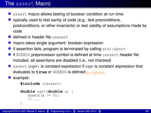 The assert Macro
■ assert macro allows testing of boolean condition at run time
■ typically used to test sanity of code (e.g., test preconditions,
postconditions, or other invariants) or test validity of assumptions made by
code
■ defined in header file cassert
■ macro takes single argument: boolean expression
■ if assertion fails, program is terminated by calling std::abort
■ if NDEBUG preprocessor symbol is defined at time cassert header file
included, all assertions are disabled (i.e., not checked)
■ assert(expr) is constant expression if expr is constant expression that
evaluates to true or NDEBUG is defined⁓⁓⁓⁓⁓⁓⁓⁓⁓
[C++17 §22.3.2/1]
■ example:
#include <cassert>
double sqrt(double x) {
assert(x >= 0);
// ...
}
Copyright © 2015–2021 Michael D. Adams Programming in C++ Version 2021-04-01 190
 