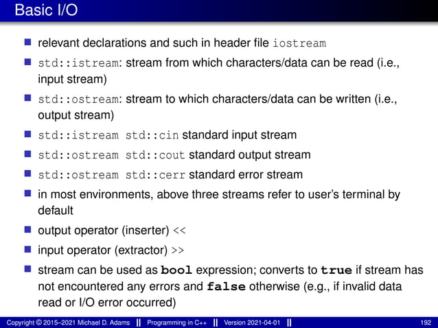 Basic I/O
■ relevant declarations and such in header file iostream
■ std::istream: stream from which characters/data can be read (i.e.,
input stream)
■ std::ostream: stream to which characters/data can be written (i.e.,
output stream)
■ std::istream std::cin standard input stream
■ std::ostream std::cout standard output stream
■ std::ostream std::cerr standard error stream
■ in most environments, above three streams refer to user’s terminal by
default
■ output operator (inserter) <<
■ input operator (extractor) >>
■ stream can be used as bool expression; converts to true if stream has
not encountered any errors and false otherwise (e.g., if invalid data
read or I/O error occurred)
Copyright © 2015–2021 Michael D. Adams Programming in C++ Version 2021-04-01 192
 