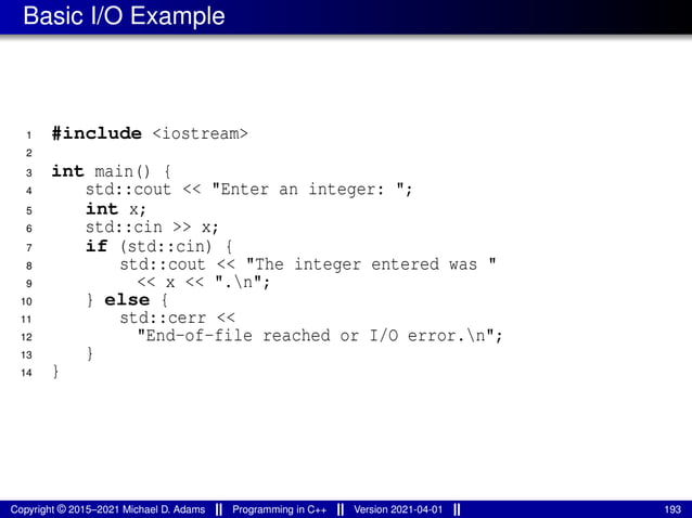 Basic I/O Example
1 #include <iostream>
2
3 int main() {
4 std::cout << "Enter an integer: ";
5 int x;
6 std::cin >> x;
7 if (std::cin) {
8 std::cout << "The integer entered was "
9 << x << ".n";
10 } else {
11 std::cerr <<
12 "End-of-file reached or I/O error.n";
13 }
14 }
Copyright © 2015–2021 Michael D. Adams Programming in C++ Version 2021-04-01 193
 