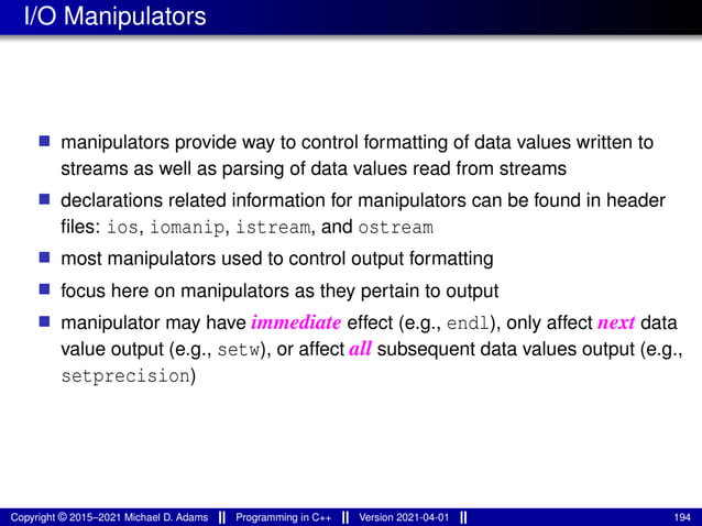 I/O Manipulators
■ manipulators provide way to control formatting of data values written to
streams as well as parsing of data values read from streams
■ declarations related information for manipulators can be found in header
files: ios, iomanip, istream, and ostream
■ most manipulators used to control output formatting
■ focus here on manipulators as they pertain to output
■ manipulator may have immediate effect (e.g., endl), only affect next data
value output (e.g., setw), or affect all subsequent data values output (e.g.,
setprecision)
Copyright © 2015–2021 Michael D. Adams Programming in C++ Version 2021-04-01 194
 