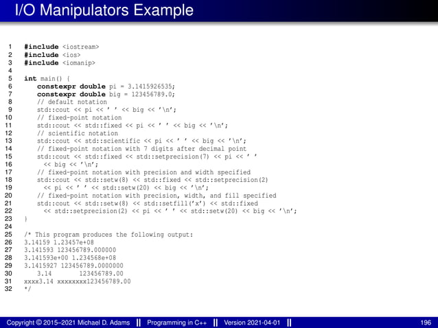 I/O Manipulators Example
1 #include <iostream>
2 #include <ios>
3 #include <iomanip>
4
5 int main() {
6 constexpr double pi = 3.1415926535;
7 constexpr double big = 123456789.0;
8 // default notation
9 std::cout << pi << ’ ’ << big << ’n’;
10 // fixed-point notation
11 std::cout << std::fixed << pi << ’ ’ << big << ’n’;
12 // scientific notation
13 std::cout << std::scientific << pi << ’ ’ << big << ’n’;
14 // fixed-point notation with 7 digits after decimal point
15 std::cout << std::fixed << std::setprecision(7) << pi << ’ ’
16 << big << ’n’;
17 // fixed-point notation with precision and width specified
18 std::cout << std::setw(8) << std::fixed << std::setprecision(2)
19 << pi << ’ ’ << std::setw(20) << big << ’n’;
20 // fixed-point notation with precision, width, and fill specified
21 std::cout << std::setw(8) << std::setfill(’x’) << std::fixed
22 << std::setprecision(2) << pi << ’ ’ << std::setw(20) << big << ’n’;
23 }
24
25 /* This program produces the following output:
26 3.14159 1.23457e+08
27 3.141593 123456789.000000
28 3.141593e+00 1.234568e+08
29 3.1415927 123456789.0000000
30 3.14 123456789.00
31 xxxx3.14 xxxxxxxx123456789.00
32 */
Copyright © 2015–2021 Michael D. Adams Programming in C++ Version 2021-04-01 196
 