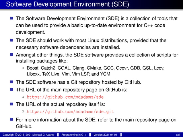 Software Development Environment (SDE)
■ The Software Development Environment (SDE) is a collection of tools that
can be used to provide a basic up-to-date environment for C++ code
development.
■ The SDE should work with most Linux distributions, provided that the
necessary software dependencies are installed.
■ Amongst other things, the SDE software provides a collection of scripts for
installing packages like:
2 Boost, Catch2, CGAL, Clang, CMake, GCC, Gcovr, GDB, GSL, Lcov,
Libcxx, TeX Live, Vim, Vim LSP, and YCM
■ The SDE software has a Git repository hosted by GitHub.
■ The URL of the main repository page on GitHub is:
2 https://github.com/mdadams/sde
■ The URL of the actual repository itself is:
2 https://github.com/mdadams/sde.git
■ For more information about the SDE, refer to the main repository page on
GitHub.
Copyright © 2015–2021 Michael D. Adams Programming in C++ Version 2021-04-01 xxii
 