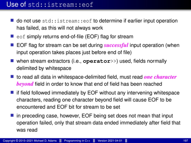 Use of std::istream::eof
■ do not use std::istream::eof to determine if earlier input operation
has failed, as this will not always work
■ eof simply returns end-of-file (EOF) flag for stream
■ EOF flag for stream can be set during successful input operation (when
input operation takes places just before end of file)
■ when stream extractors (i.e., operator>>) used, fields normally
delimited by whitespace
■ to read all data in whitespace-delimited field, must read one character
beyond field in order to know that end of field has been reached
■ if field followed immediately by EOF without any intervening whitespace
characters, reading one character beyond field will cause EOF to be
encountered and EOF bit for stream to be set
■ in preceding case, however, EOF being set does not mean that input
operation failed, only that stream data ended immediately after field that
was read
Copyright © 2015–2021 Michael D. Adams Programming in C++ Version 2021-04-01 197
 