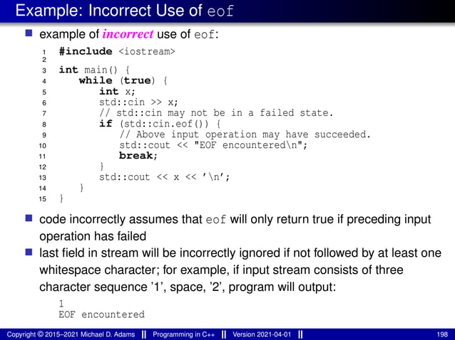 Example: Incorrect Use of eof
■ example of incorrect use of eof:
1 #include <iostream>
2
3 int main() {
4 while (true) {
5 int x;
6 std::cin >> x;
7 // std::cin may not be in a failed state.
8 if (std::cin.eof()) {
9 // Above input operation may have succeeded.
10 std::cout << "EOF encounteredn";
11 break;
12 }
13 std::cout << x << ’n’;
14 }
15 }
■ code incorrectly assumes that eof will only return true if preceding input
operation has failed
■ last field in stream will be incorrectly ignored if not followed by at least one
whitespace character; for example, if input stream consists of three
character sequence ’1’, space, ’2’, program will output:
1
EOF encountered
Copyright © 2015–2021 Michael D. Adams Programming in C++ Version 2021-04-01 198
 