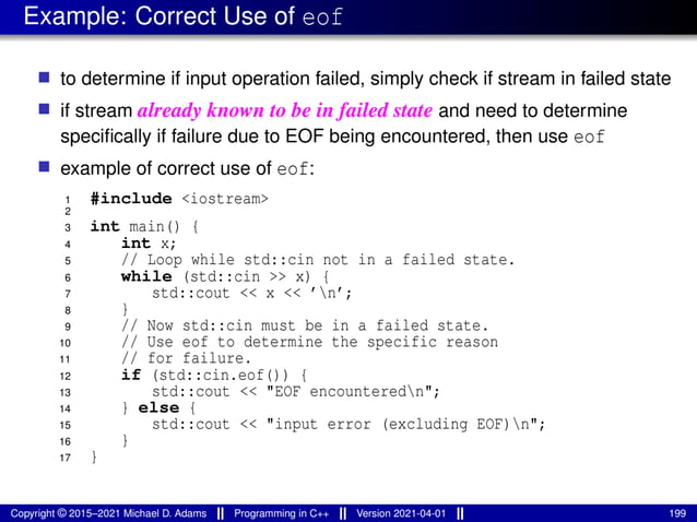 Example: Correct Use of eof
■ to determine if input operation failed, simply check if stream in failed state
■ if stream already known to be in failed state and need to determine
specifically if failure due to EOF being encountered, then use eof
■ example of correct use of eof:
1 #include <iostream>
2
3 int main() {
4 int x;
5 // Loop while std::cin not in a failed state.
6 while (std::cin >> x) {
7 std::cout << x << ’n’;
8 }
9 // Now std::cin must be in a failed state.
10 // Use eof to determine the specific reason
11 // for failure.
12 if (std::cin.eof()) {
13 std::cout << "EOF encounteredn";
14 } else {
15 std::cout << "input error (excluding EOF)n";
16 }
17 }
Copyright © 2015–2021 Michael D. Adams Programming in C++ Version 2021-04-01 199
 