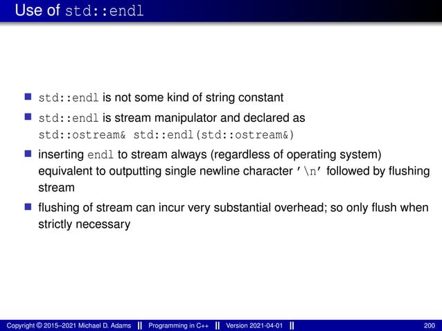 Use of std::endl
■ std::endl is not some kind of string constant
■ std::endl is stream manipulator and declared as
std::ostream& std::endl(std::ostream&)
■ inserting endl to stream always (regardless of operating system)
equivalent to outputting single newline character ’n’ followed by flushing
stream
■ flushing of stream can incur very substantial overhead; so only flush when
strictly necessary
Copyright © 2015–2021 Michael D. Adams Programming in C++ Version 2021-04-01 200
 