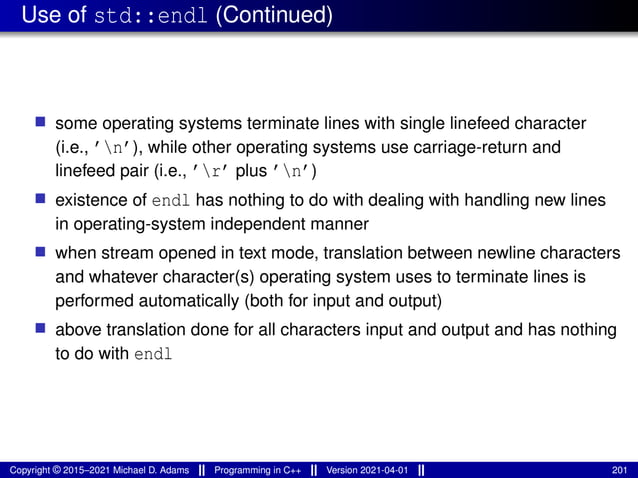 Use of std::endl (Continued)
■ some operating systems terminate lines with single linefeed character
(i.e., ’n’), while other operating systems use carriage-return and
linefeed pair (i.e., ’r’ plus ’n’)
■ existence of endl has nothing to do with dealing with handling new lines
in operating-system independent manner
■ when stream opened in text mode, translation between newline characters
and whatever character(s) operating system uses to terminate lines is
performed automatically (both for input and output)
■ above translation done for all characters input and output and has nothing
to do with endl
Copyright © 2015–2021 Michael D. Adams Programming in C++ Version 2021-04-01 201
 