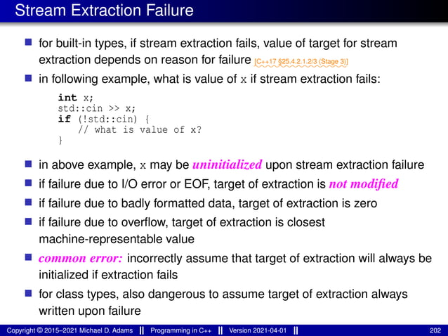 Stream Extraction Failure
■ for built-in types, if stream extraction fails, value of target for stream
extraction depends on reason for failure ⁓⁓⁓⁓⁓⁓⁓⁓⁓⁓⁓⁓⁓⁓⁓
[C++17 §25.4.2.1.2/3 (Stage 3)]
■ in following example, what is value of x if stream extraction fails:
int x;
std::cin >> x;
if (!std::cin) {
// what is value of x?
}
■ in above example, x may be uninitialized upon stream extraction failure
■ if failure due to I/O error or EOF, target of extraction is not modified
■ if failure due to badly formatted data, target of extraction is zero
■ if failure due to overflow, target of extraction is closest
machine-representable value
■ common error: incorrectly assume that target of extraction will always be
initialized if extraction fails
■ for class types, also dangerous to assume target of extraction always
written upon failure
Copyright © 2015–2021 Michael D. Adams Programming in C++ Version 2021-04-01 202
 
