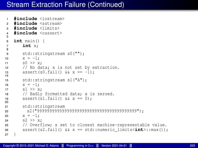 Stream Extraction Failure (Continued)
1 #include <iostream>
2 #include <sstream>
3 #include <limits>
4 #include <cassert>
5
6 int main() {
7 int x;
8
9 std::stringstream s0("");
10 x = -1;
11 s0 >> x;
12 // No data; x is not set by extraction.
13 assert(s0.fail() && x == -1);
14
15 std::stringstream s1("A");
16 x = -1;
17 s1 >> x;
18 // Badly formatted data; x is zeroed.
19 assert(s1.fail() && x == 0);
20
21 std::stringstream
22 s2("9999999999999999999999999999999999999999");
23 x = -1;
24 s2 >> x;
25 // Overflow; x set to closest machine-representable value.
26 assert(s2.fail() && x == std::numeric_limits<int>::max());
27 }
Copyright © 2015–2021 Michael D. Adams Programming in C++ Version 2021-04-01 203
 