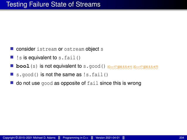 Testing Failure State of Streams
■ consider istream or ostream object s
■ !s is equivalent to s.fail()
■ bool(s) is not equivalent to s.good() ⁓⁓⁓⁓⁓⁓⁓⁓⁓
[C++17 §30.5.5.4/1]
⁓⁓⁓⁓⁓⁓⁓⁓⁓
[C++17 §30.5.5.4/7]
■ s.good() is not the same as !s.fail()
■ do not use good as opposite of fail since this is wrong
Copyright © 2015–2021 Michael D. Adams Programming in C++ Version 2021-04-01 204
 