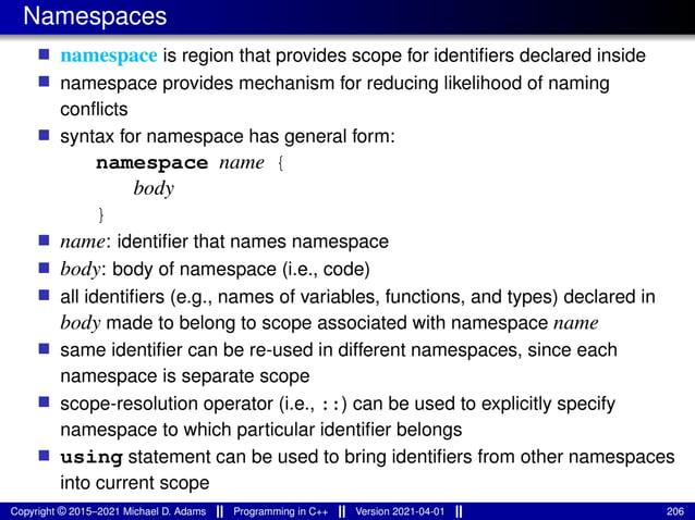 Namespaces
■ namespace is region that provides scope for identifiers declared inside
■ namespace provides mechanism for reducing likelihood of naming
conflicts
■ syntax for namespace has general form:
namespace name {
body
}
■ name: identifier that names namespace
■ body: body of namespace (i.e., code)
■ all identifiers (e.g., names of variables, functions, and types) declared in
body made to belong to scope associated with namespace name
■ same identifier can be re-used in different namespaces, since each
namespace is separate scope
■ scope-resolution operator (i.e., ::) can be used to explicitly specify
namespace to which particular identifier belongs
■ using statement can be used to bring identifiers from other namespaces
into current scope
Copyright © 2015–2021 Michael D. Adams Programming in C++ Version 2021-04-01 206
 