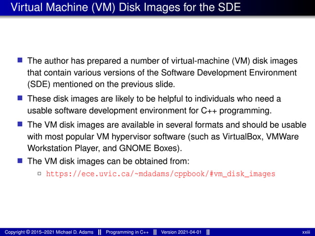Virtual Machine (VM) Disk Images for the SDE
■ The author has prepared a number of virtual-machine (VM) disk images
that contain various versions of the Software Development Environment
(SDE) mentioned on the previous slide.
■ These disk images are likely to be helpful to individuals who need a
usable software development environment for C++ programming.
■ The VM disk images are available in several formats and should be usable
with most popular VM hypervisor software (such as VirtualBox, VMWare
Workstation Player, and GNOME Boxes).
■ The VM disk images can be obtained from:
2 https://ece.uvic.ca/~mdadams/cppbook/#vm_disk_images
Copyright © 2015–2021 Michael D. Adams Programming in C++ Version 2021-04-01 xxiii
 