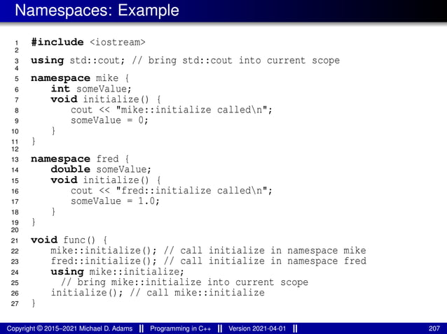 Namespaces: Example
1 #include <iostream>
2
3 using std::cout; // bring std::cout into current scope
4
5 namespace mike {
6 int someValue;
7 void initialize() {
8 cout << "mike::initialize calledn";
9 someValue = 0;
10 }
11 }
12
13 namespace fred {
14 double someValue;
15 void initialize() {
16 cout << "fred::initialize calledn";
17 someValue = 1.0;
18 }
19 }
20
21 void func() {
22 mike::initialize(); // call initialize in namespace mike
23 fred::initialize(); // call initialize in namespace fred
24 using mike::initialize;
25 // bring mike::initialize into current scope
26 initialize(); // call mike::initialize
27 }
Copyright © 2015–2021 Michael D. Adams Programming in C++ Version 2021-04-01 207
 