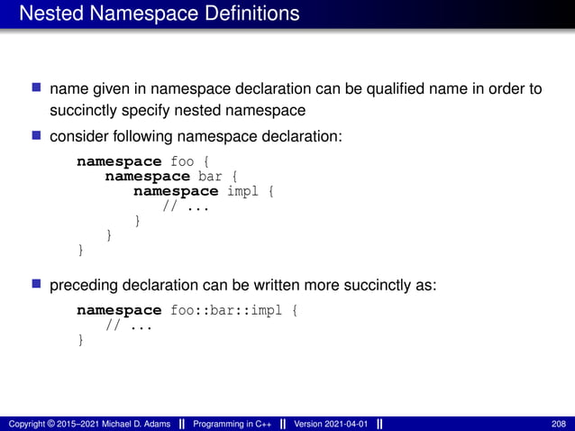 Nested Namespace Definitions
■ name given in namespace declaration can be qualified name in order to
succinctly specify nested namespace
■ consider following namespace declaration:
namespace foo {
namespace bar {
namespace impl {
// ...
}
}
}
■ preceding declaration can be written more succinctly as:
namespace foo::bar::impl {
// ...
}
Copyright © 2015–2021 Michael D. Adams Programming in C++ Version 2021-04-01 208
 