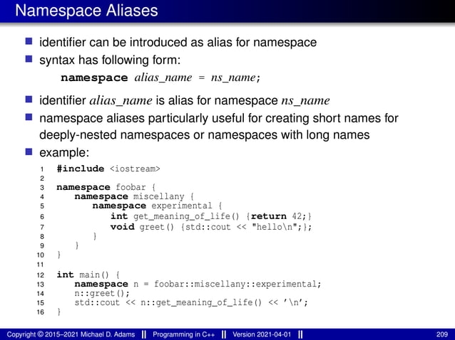 Namespace Aliases
■ identifier can be introduced as alias for namespace
■ syntax has following form:
namespace alias_name = ns_name;
■ identifier alias_name is alias for namespace ns_name
■ namespace aliases particularly useful for creating short names for
deeply-nested namespaces or namespaces with long names
■ example:
1 #include <iostream>
2
3 namespace foobar {
4 namespace miscellany {
5 namespace experimental {
6 int get_meaning_of_life() {return 42;}
7 void greet() {std::cout << "hellon";};
8 }
9 }
10 }
11
12 int main() {
13 namespace n = foobar::miscellany::experimental;
14 n::greet();
15 std::cout << n::get_meaning_of_life() << ’n’;
16 }
Copyright © 2015–2021 Michael D. Adams Programming in C++ Version 2021-04-01 209
 