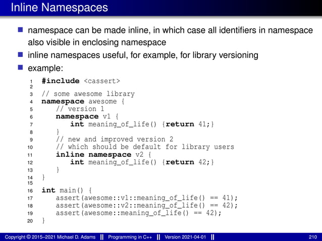 Inline Namespaces
■ namespace can be made inline, in which case all identifiers in namespace
also visible in enclosing namespace
■ inline namespaces useful, for example, for library versioning
■ example:
1 #include <cassert>
2
3 // some awesome library
4 namespace awesome {
5 // version 1
6 namespace v1 {
7 int meaning_of_life() {return 41;}
8 }
9 // new and improved version 2
10 // which should be default for library users
11 inline namespace v2 {
12 int meaning_of_life() {return 42;}
13 }
14 }
15
16 int main() {
17 assert(awesome::v1::meaning_of_life() == 41);
18 assert(awesome::v2::meaning_of_life() == 42);
19 assert(awesome::meaning_of_life() == 42);
20 }
Copyright © 2015–2021 Michael D. Adams Programming in C++ Version 2021-04-01 210
 