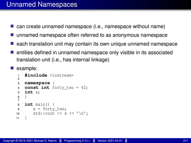Unnamed Namespaces
■ can create unnamed namespace (i.e., namespace without name)
■ unnamed namespace often referred to as anonymous namespace
■ each translation unit may contain its own unique unnamed namespace
■ entities defined in unnamed namespace only visible in its associated
translation unit (i.e., has internal linkage)
■ example:
1 #include <iostream>
2
3 namespace {
4 const int forty_two = 42;
5 int x;
6 }
7
8 int main() {
9 x = forty_two;
10 std::cout << x << ’n’;
11 }
Copyright © 2015–2021 Michael D. Adams Programming in C++ Version 2021-04-01 211
 