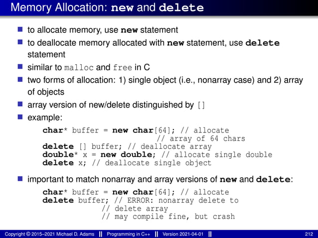Memory Allocation: new and delete
■ to allocate memory, use new statement
■ to deallocate memory allocated with new statement, use delete
statement
■ similar to malloc and free in C
■ two forms of allocation: 1) single object (i.e., nonarray case) and 2) array
of objects
■ array version of new/delete distinguished by []
■ example:
char* buffer = new char[64]; // allocate
// array of 64 chars
delete [] buffer; // deallocate array
double* x = new double; // allocate single double
delete x; // deallocate single object
■ important to match nonarray and array versions of new and delete:
char* buffer = new char[64]; // allocate
delete buffer; // ERROR: nonarray delete to
// delete array
// may compile fine, but crash
Copyright © 2015–2021 Michael D. Adams Programming in C++ Version 2021-04-01 212
 