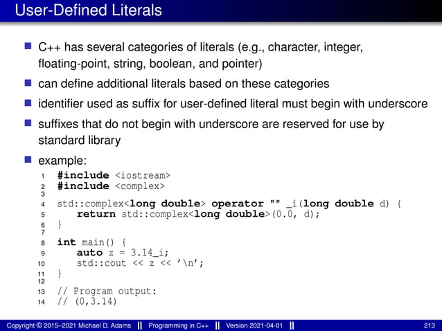 User-Defined Literals
■ C++ has several categories of literals (e.g., character, integer,
floating-point, string, boolean, and pointer)
■ can define additional literals based on these categories
■ identifier used as suffix for user-defined literal must begin with underscore
■ suffixes that do not begin with underscore are reserved for use by
standard library
■ example:
1 #include <iostream>
2 #include <complex>
3
4 std::complex<long double> operator "" _i(long double d) {
5 return std::complex<long double>(0.0, d);
6 }
7
8 int main() {
9 auto z = 3.14_i;
10 std::cout << z << ’n’;
11 }
12
13 // Program output:
14 // (0,3.14)
Copyright © 2015–2021 Michael D. Adams Programming in C++ Version 2021-04-01 213
 