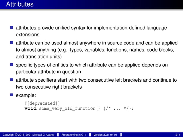 Attributes
■ attributes provide unified syntax for implementation-defined language
extensions
■ attribute can be used almost anywhere in source code and can be applied
to almost anything (e.g., types, variables, functions, names, code blocks,
and translation units)
■ specific types of entities to which attribute can be applied depends on
particular attribute in question
■ attribute specifiers start with two consecutive left brackets and continue to
two consecutive right brackets
■ example:
[[deprecated]]
void some_very_old_function() {/* ... */};
Copyright © 2015–2021 Michael D. Adams Programming in C++ Version 2021-04-01 214
 
