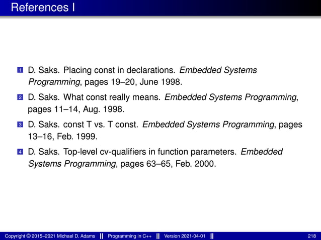 References I
1 D. Saks. Placing const in declarations. Embedded Systems
Programming, pages 19–20, June 1998.
2 D. Saks. What const really means. Embedded Systems Programming,
pages 11–14, Aug. 1998.
3 D. Saks. const T vs. T const. Embedded Systems Programming, pages
13–16, Feb. 1999.
4 D. Saks. Top-level cv-qualifiers in function parameters. Embedded
Systems Programming, pages 63–65, Feb. 2000.
Copyright © 2015–2021 Michael D. Adams Programming in C++ Version 2021-04-01 218
 