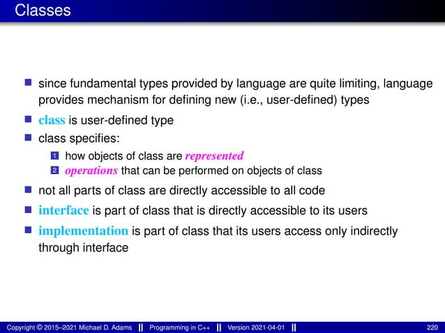 Classes
■ since fundamental types provided by language are quite limiting, language
provides mechanism for defining new (i.e., user-defined) types
■ class is user-defined type
■ class specifies:
1 how objects of class are represented
2 operations that can be performed on objects of class
■ not all parts of class are directly accessible to all code
■ interface is part of class that is directly accessible to its users
■ implementation is part of class that its users access only indirectly
through interface
Copyright © 2015–2021 Michael D. Adams Programming in C++ Version 2021-04-01 220
 
