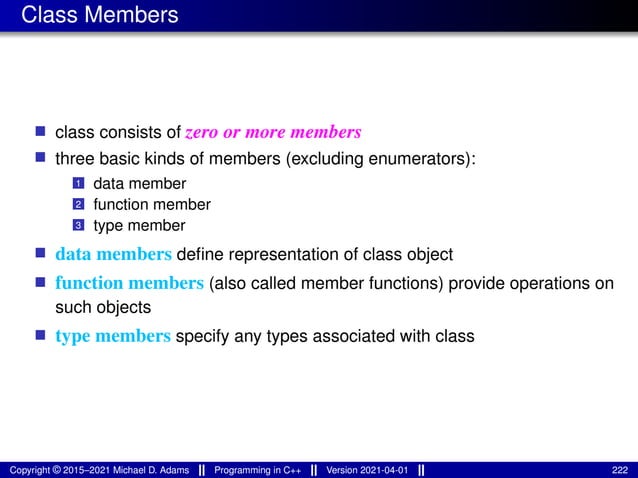 Class Members
■ class consists of zero or more members
■ three basic kinds of members (excluding enumerators):
1 data member
2 function member
3 type member
■ data members define representation of class object
■ function members (also called member functions) provide operations on
such objects
■ type members specify any types associated with class
Copyright © 2015–2021 Michael D. Adams Programming in C++ Version 2021-04-01 222
 