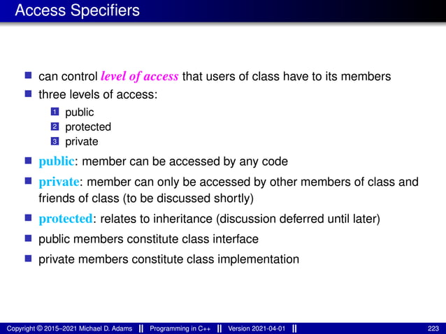 Access Specifiers
■ can control level of access that users of class have to its members
■ three levels of access:
1 public
2 protected
3 private
■ public: member can be accessed by any code
■ private: member can only be accessed by other members of class and
friends of class (to be discussed shortly)
■ protected: relates to inheritance (discussion deferred until later)
■ public members constitute class interface
■ private members constitute class implementation
Copyright © 2015–2021 Michael D. Adams Programming in C++ Version 2021-04-01 223
 