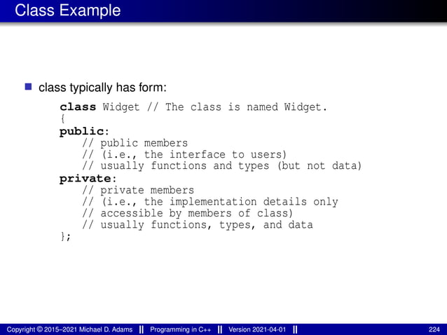 Class Example
■ class typically has form:
class Widget // The class is named Widget.
{
public:
// public members
// (i.e., the interface to users)
// usually functions and types (but not data)
private:
// private members
// (i.e., the implementation details only
// accessible by members of class)
// usually functions, types, and data
};
Copyright © 2015–2021 Michael D. Adams Programming in C++ Version 2021-04-01 224
 
