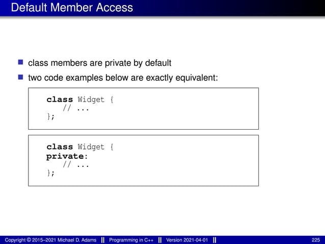 Default Member Access
■ class members are private by default
■ two code examples below are exactly equivalent:
class Widget {
// ...
};
class Widget {
private:
// ...
};
Copyright © 2015–2021 Michael D. Adams Programming in C++ Version 2021-04-01 225
 