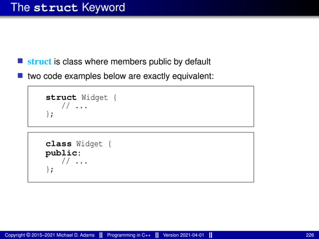 The struct Keyword
■ struct is class where members public by default
■ two code examples below are exactly equivalent:
struct Widget {
// ...
};
class Widget {
public:
// ...
};
Copyright © 2015–2021 Michael D. Adams Programming in C++ Version 2021-04-01 226
 