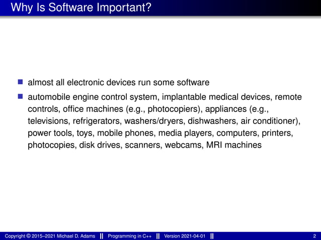 Why Is Software Important?
■ almost all electronic devices run some software
■ automobile engine control system, implantable medical devices, remote
controls, office machines (e.g., photocopiers), appliances (e.g.,
televisions, refrigerators, washers/dryers, dishwashers, air conditioner),
power tools, toys, mobile phones, media players, computers, printers,
photocopies, disk drives, scanners, webcams, MRI machines
Copyright © 2015–2021 Michael D. Adams Programming in C++ Version 2021-04-01 2
 