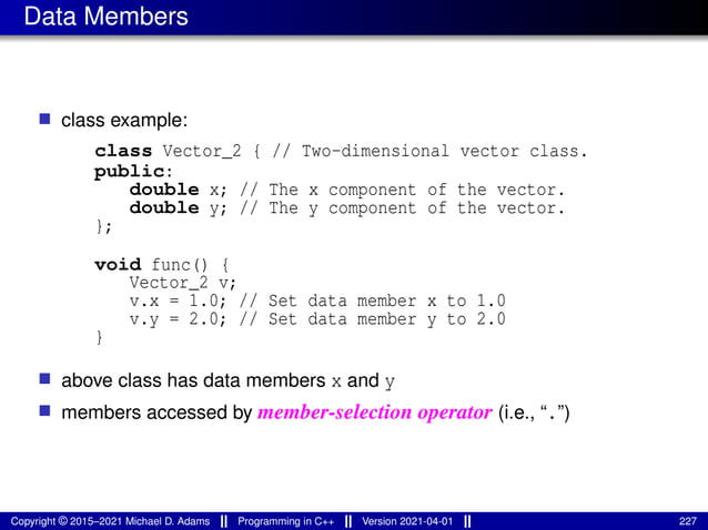Data Members
■ class example:
class Vector_2 { // Two-dimensional vector class.
public:
double x; // The x component of the vector.
double y; // The y component of the vector.
};
void func() {
Vector_2 v;
v.x = 1.0; // Set data member x to 1.0
v.y = 2.0; // Set data member y to 2.0
}
■ above class has data members x and y
■ members accessed by member-selection operator (i.e., “.”)
Copyright © 2015–2021 Michael D. Adams Programming in C++ Version 2021-04-01 227
 
