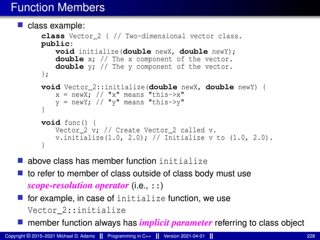 Function Members
■ class example:
class Vector_2 { // Two-dimensional vector class.
public:
void initialize(double newX, double newY);
double x; // The x component of the vector.
double y; // The y component of the vector.
};
void Vector_2::initialize(double newX, double newY) {
x = newX; // "x" means "this->x"
y = newY; // "y" means "this->y"
}
void func() {
Vector_2 v; // Create Vector_2 called v.
v.initialize(1.0, 2.0); // Initialize v to (1.0, 2.0).
}
■ above class has member function initialize
■ to refer to member of class outside of class body must use
scope-resolution operator (i.e., ::)
■ for example, in case of initialize function, we use
Vector_2::initialize
■ member function always has implicit parameter referring to class object
Copyright © 2015–2021 Michael D. Adams Programming in C++ Version 2021-04-01 228
 