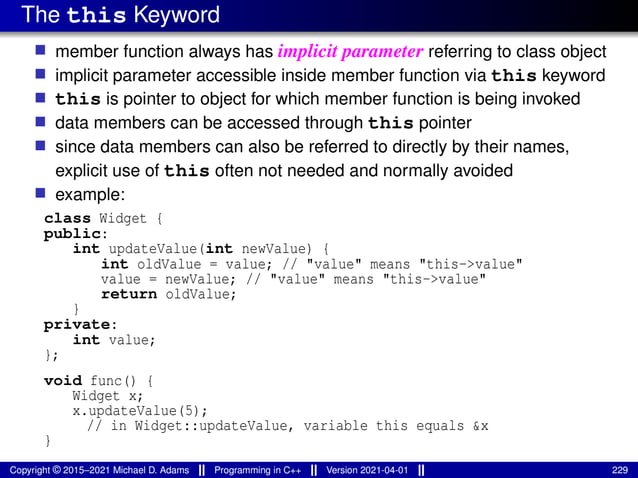 The this Keyword
■ member function always has implicit parameter referring to class object
■ implicit parameter accessible inside member function via this keyword
■ this is pointer to object for which member function is being invoked
■ data members can be accessed through this pointer
■ since data members can also be referred to directly by their names,
explicit use of this often not needed and normally avoided
■ example:
class Widget {
public:
int updateValue(int newValue) {
int oldValue = value; // "value" means "this->value"
value = newValue; // "value" means "this->value"
return oldValue;
}
private:
int value;
};
void func() {
Widget x;
x.updateValue(5);
// in Widget::updateValue, variable this equals &x
}
Copyright © 2015–2021 Michael D. Adams Programming in C++ Version 2021-04-01 229
 
