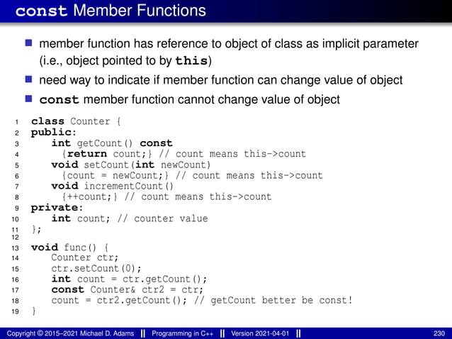 const Member Functions
■ member function has reference to object of class as implicit parameter
(i.e., object pointed to by this)
■ need way to indicate if member function can change value of object
■ const member function cannot change value of object
1 class Counter {
2 public:
3 int getCount() const
4 {return count;} // count means this->count
5 void setCount(int newCount)
6 {count = newCount;} // count means this->count
7 void incrementCount()
8 {++count;} // count means this->count
9 private:
10 int count; // counter value
11 };
12
13 void func() {
14 Counter ctr;
15 ctr.setCount(0);
16 int count = ctr.getCount();
17 const Counter& ctr2 = ctr;
18 count = ctr2.getCount(); // getCount better be const!
19 }
Copyright © 2015–2021 Michael D. Adams Programming in C++ Version 2021-04-01 230
 