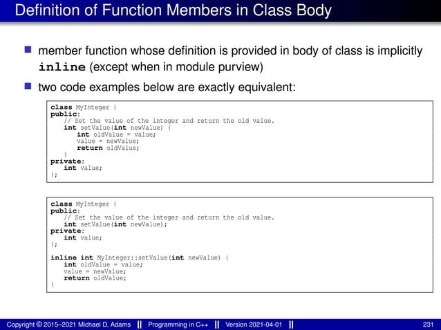 Definition of Function Members in Class Body
■ member function whose definition is provided in body of class is implicitly
inline (except when in module purview)
■ two code examples below are exactly equivalent:
class MyInteger {
public:
// Set the value of the integer and return the old value.
int setValue(int newValue) {
int oldValue = value;
value = newValue;
return oldValue;
}
private:
int value;
};
class MyInteger {
public:
// Set the value of the integer and return the old value.
int setValue(int newValue);
private:
int value;
};
inline int MyInteger::setValue(int newValue) {
int oldValue = value;
value = newValue;
return oldValue;
}
Copyright © 2015–2021 Michael D. Adams Programming in C++ Version 2021-04-01 231
 