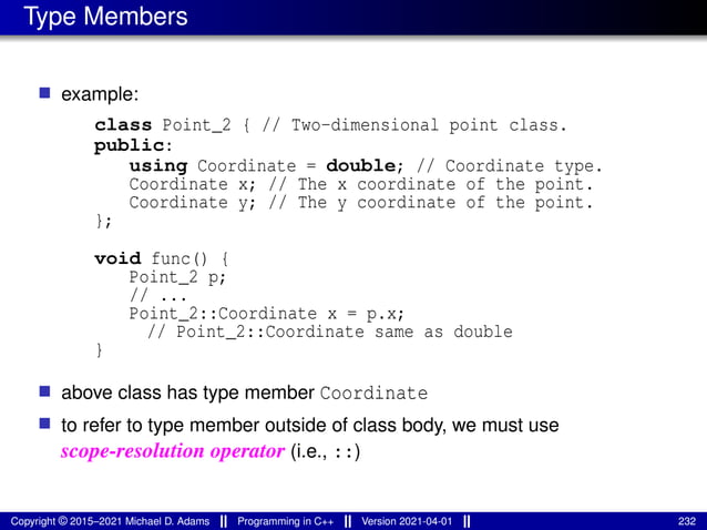 Type Members
■ example:
class Point_2 { // Two-dimensional point class.
public:
using Coordinate = double; // Coordinate type.
Coordinate x; // The x coordinate of the point.
Coordinate y; // The y coordinate of the point.
};
void func() {
Point_2 p;
// ...
Point_2::Coordinate x = p.x;
// Point_2::Coordinate same as double
}
■ above class has type member Coordinate
■ to refer to type member outside of class body, we must use
scope-resolution operator (i.e., ::)
Copyright © 2015–2021 Michael D. Adams Programming in C++ Version 2021-04-01 232
 