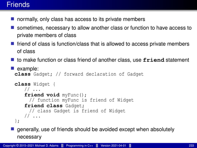 Friends
■ normally, only class has access to its private members
■ sometimes, necessary to allow another class or function to have access to
private members of class
■ friend of class is function/class that is allowed to access private members
of class
■ to make function or class friend of another class, use friend statement
■ example:
class Gadget; // forward declaration of Gadget
class Widget {
// ...
friend void myFunc();
// function myFunc is friend of Widget
friend class Gadget;
// class Gadget is friend of Widget
// ...
};
■ generally, use of friends should be avoided except when absolutely
necessary
Copyright © 2015–2021 Michael D. Adams Programming in C++ Version 2021-04-01 233
 