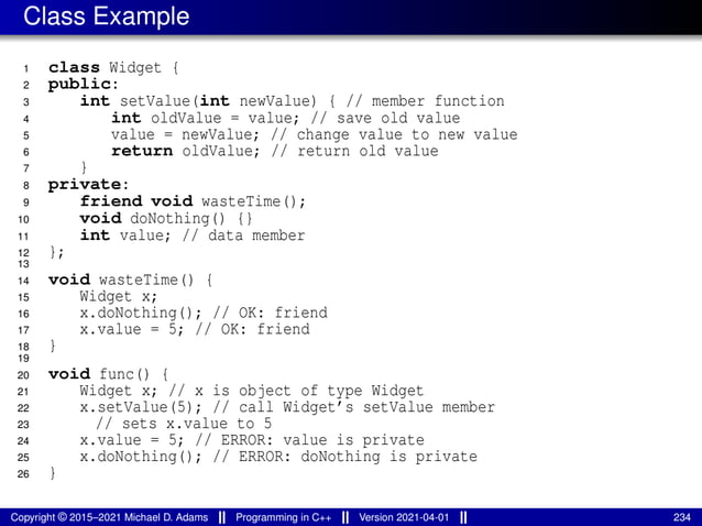Class Example
1 class Widget {
2 public:
3 int setValue(int newValue) { // member function
4 int oldValue = value; // save old value
5 value = newValue; // change value to new value
6 return oldValue; // return old value
7 }
8 private:
9 friend void wasteTime();
10 void doNothing() {}
11 int value; // data member
12 };
13
14 void wasteTime() {
15 Widget x;
16 x.doNothing(); // OK: friend
17 x.value = 5; // OK: friend
18 }
19
20 void func() {
21 Widget x; // x is object of type Widget
22 x.setValue(5); // call Widget’s setValue member
23 // sets x.value to 5
24 x.value = 5; // ERROR: value is private
25 x.doNothing(); // ERROR: doNothing is private
26 }
Copyright © 2015–2021 Michael D. Adams Programming in C++ Version 2021-04-01 234
 