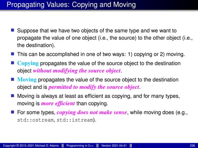 Propagating Values: Copying and Moving
■ Suppose that we have two objects of the same type and we want to
propagate the value of one object (i.e., the source) to the other object (i.e.,
the destination).
■ This can be accomplished in one of two ways: 1) copying or 2) moving.
■ Copying propagates the value of the source object to the destination
object without modifying the source object.
■ Moving propagates the value of the source object to the destination
object and is permitted to modify the source object.
■ Moving is always at least as efficient as copying, and for many types,
moving is more efficient than copying.
■ For some types, copying does not make sense, while moving does (e.g.,
std::ostream, std::istream).
Copyright © 2015–2021 Michael D. Adams Programming in C++ Version 2021-04-01 236
 