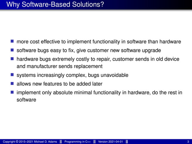 Why Software-Based Solutions?
■ more cost effective to implement functionality in software than hardware
■ software bugs easy to fix, give customer new software upgrade
■ hardware bugs extremely costly to repair, customer sends in old device
and manufacturer sends replacement
■ systems increasingly complex, bugs unavoidable
■ allows new features to be added later
■ implement only absolute minimal functionality in hardware, do the rest in
software
Copyright © 2015–2021 Michael D. Adams Programming in C++ Version 2021-04-01 3
 