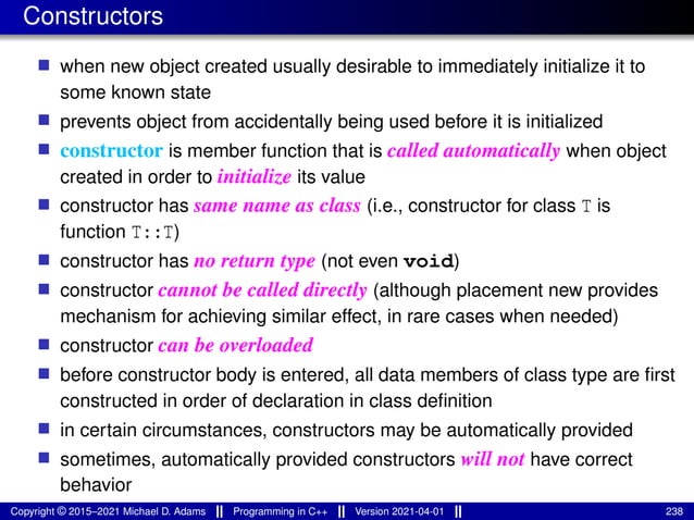 Constructors
■ when new object created usually desirable to immediately initialize it to
some known state
■ prevents object from accidentally being used before it is initialized
■ constructor is member function that is called automatically when object
created in order to initialize its value
■ constructor has same name as class (i.e., constructor for class T is
function T::T)
■ constructor has no return type (not even void)
■ constructor cannot be called directly (although placement new provides
mechanism for achieving similar effect, in rare cases when needed)
■ constructor can be overloaded
■ before constructor body is entered, all data members of class type are first
constructed in order of declaration in class definition
■ in certain circumstances, constructors may be automatically provided
■ sometimes, automatically provided constructors will not have correct
behavior
Copyright © 2015–2021 Michael D. Adams Programming in C++ Version 2021-04-01 238
 