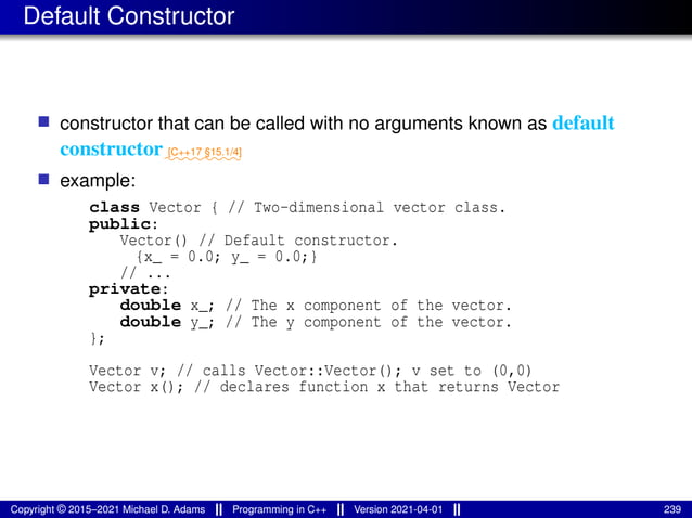 Default Constructor
■ constructor that can be called with no arguments known as default
constructor⁓⁓⁓⁓⁓⁓⁓⁓
[C++17 §15.1/4]
■ example:
class Vector { // Two-dimensional vector class.
public:
Vector() // Default constructor.
{x_ = 0.0; y_ = 0.0;}
// ...
private:
double x_; // The x component of the vector.
double y_; // The y component of the vector.
};
Vector v; // calls Vector::Vector(); v set to (0,0)
Vector x(); // declares function x that returns Vector
Copyright © 2015–2021 Michael D. Adams Programming in C++ Version 2021-04-01 239
 