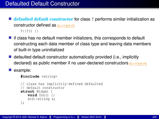 Defaulted Default Constructor
■ defaulted default constructor for class T performs similar initialization as
constructor defined as ⁓⁓⁓⁓⁓⁓⁓⁓
[C++17 §15.1/7]
T::T() {}
■ if class has no default member initializers, this corresponds to default
constructing each data member of class type and leaving data members
of built-in type uninitialized
■ defaulted default constructor automatically provided (i.e., implicitly
declared) as public member if no user-declared constructors ⁓⁓⁓⁓⁓⁓⁓⁓
[C++17 §15.1/4]
■ example:
#include <string>
// class has implicitly-defined defaulted
// default constructor
struct Widget {
void foo() {}
std::string s;
};
Copyright © 2015–2021 Michael D. Adams Programming in C++ Version 2021-04-01 240
 