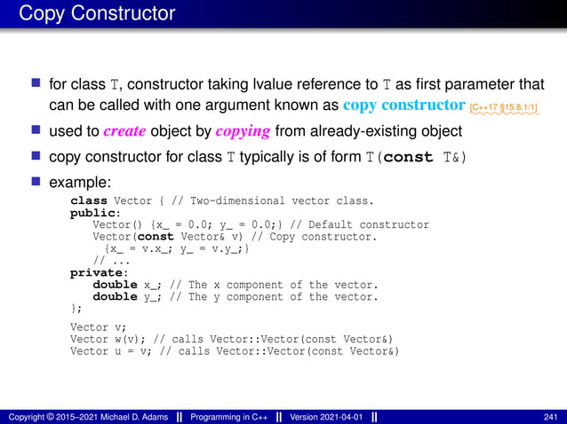 Copy Constructor
■ for class T, constructor taking lvalue reference to T as first parameter that
can be called with one argument known as copy constructor ⁓⁓⁓⁓⁓⁓⁓⁓⁓
[C++17 §15.8.1/1]
■ used to create object by copying from already-existing object
■ copy constructor for class T typically is of form T(const T&)
■ example:
class Vector { // Two-dimensional vector class.
public:
Vector() {x_ = 0.0; y_ = 0.0;} // Default constructor
Vector(const Vector& v) // Copy constructor.
{x_ = v.x_; y_ = v.y_;}
// ...
private:
double x_; // The x component of the vector.
double y_; // The y component of the vector.
};
Vector v;
Vector w(v); // calls Vector::Vector(const Vector&)
Vector u = v; // calls Vector::Vector(const Vector&)
Copyright © 2015–2021 Michael D. Adams Programming in C++ Version 2021-04-01 241
 