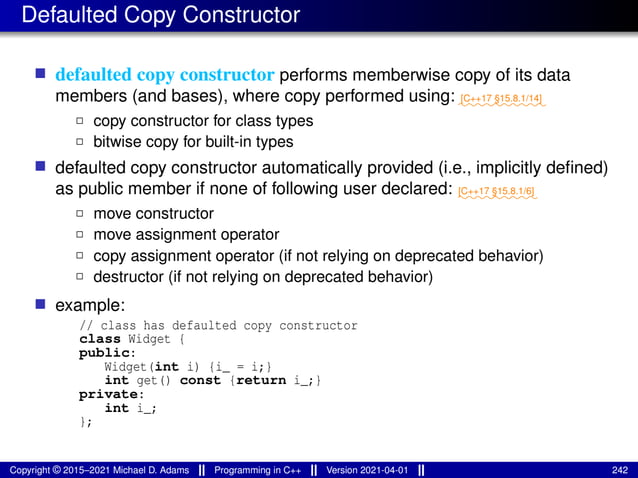 Defaulted Copy Constructor
■ defaulted copy constructor performs memberwise copy of its data
members (and bases), where copy performed using: ⁓⁓⁓⁓⁓⁓⁓⁓⁓⁓
[C++17 §15.8.1/14]
2 copy constructor for class types
2 bitwise copy for built-in types
■ defaulted copy constructor automatically provided (i.e., implicitly defined)
as public member if none of following user declared: ⁓⁓⁓⁓⁓⁓⁓⁓⁓
[C++17 §15.8.1/6]
2 move constructor
2 move assignment operator
2 copy assignment operator (if not relying on deprecated behavior)
2 destructor (if not relying on deprecated behavior)
■ example:
// class has defaulted copy constructor
class Widget {
public:
Widget(int i) {i_ = i;}
int get() const {return i_;}
private:
int i_;
};
Copyright © 2015–2021 Michael D. Adams Programming in C++ Version 2021-04-01 242
 