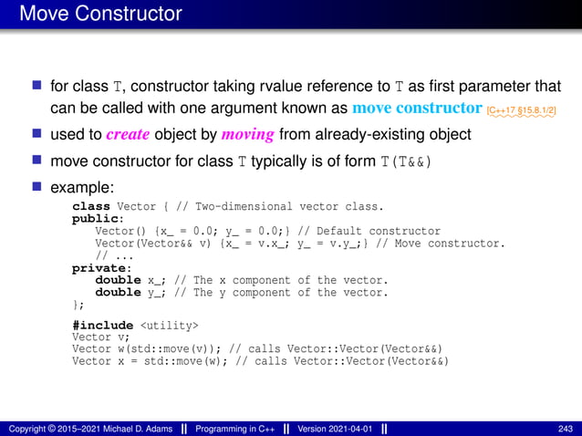 Move Constructor
■ for class T, constructor taking rvalue reference to T as first parameter that
can be called with one argument known as move constructor ⁓⁓⁓⁓⁓⁓⁓⁓
[C++17 §15.8.1/2]
■ used to create object by moving from already-existing object
■ move constructor for class T typically is of form T(T&&)
■ example:
class Vector { // Two-dimensional vector class.
public:
Vector() {x_ = 0.0; y_ = 0.0;} // Default constructor
Vector(Vector&& v) {x_ = v.x_; y_ = v.y_;} // Move constructor.
// ...
private:
double x_; // The x component of the vector.
double y_; // The y component of the vector.
};
#include <utility>
Vector v;
Vector w(std::move(v)); // calls Vector::Vector(Vector&&)
Vector x = std::move(w); // calls Vector::Vector(Vector&&)
Copyright © 2015–2021 Michael D. Adams Programming in C++ Version 2021-04-01 243
 